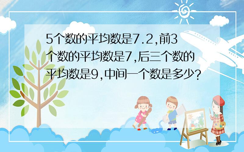 5个数的平均数是7.2,前3个数的平均数是7,后三个数的平均数是9,中间一个数是多少?