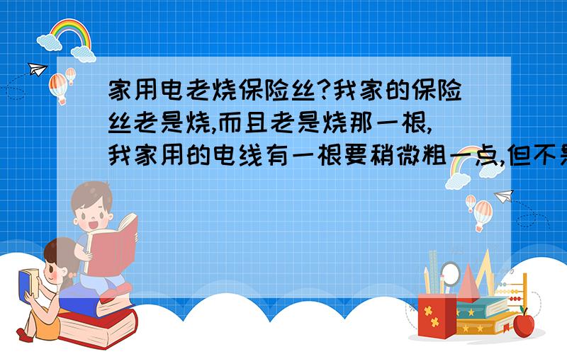 家用电老烧保险丝?我家的保险丝老是烧,而且老是烧那一根,我家用的电线有一根要稍微粗一点,但不是很大,以前以为是电炒锅公率