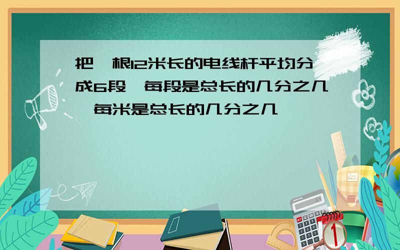 把一根12米长的电线杆平均分成6段,每段是总长的几分之几,每米是总长的几分之几