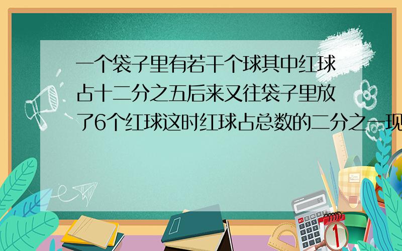 一个袋子里有若干个球其中红球占十二分之五后来又往袋子里放了6个红球这时红球占总数的二分之一现在袋子里