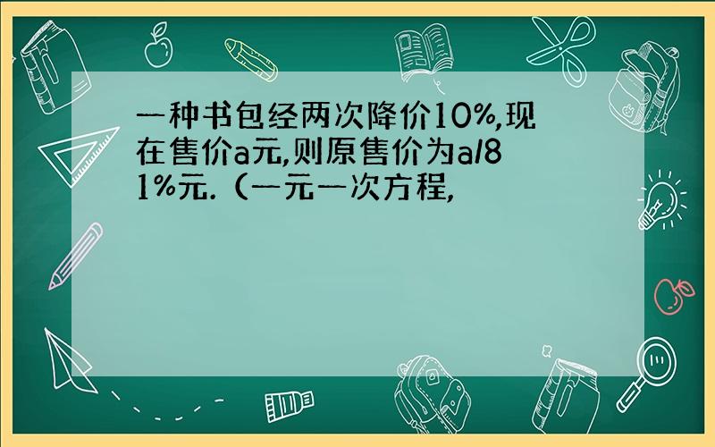 一种书包经两次降价10%,现在售价a元,则原售价为a/81%元.（一元一次方程,