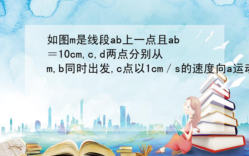 如图m是线段ab上一点且ab＝10cm,c,d两点分别从m,b同时出发,c点以1cm／s的速度向a运动,d点以3cm／s