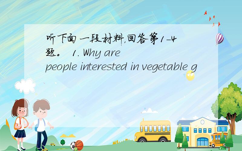 听下面一段材料，回答第1-4题。 1. Why are people interested in vegetable g