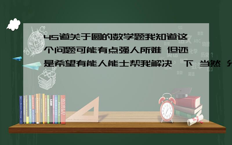 45道关于圆的数学题我知道这个问题可能有点强人所难 但还是希望有能人能士帮我解决一下 当然 分数不底