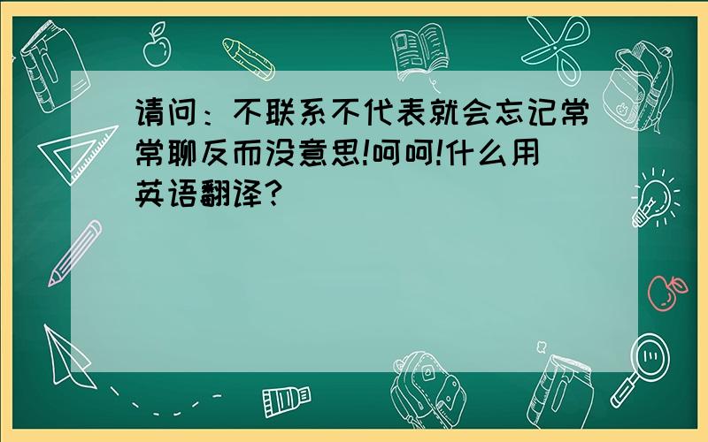 请问：不联系不代表就会忘记常常聊反而没意思!呵呵!什么用英语翻译?