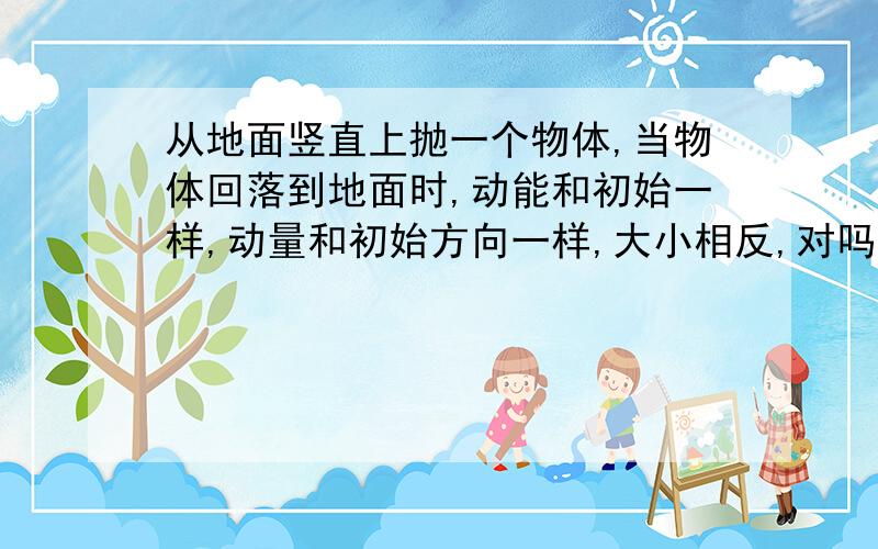 从地面竖直上抛一个物体,当物体回落到地面时,动能和初始一样,动量和初始方向一样,大小相反,对吗,为什么,