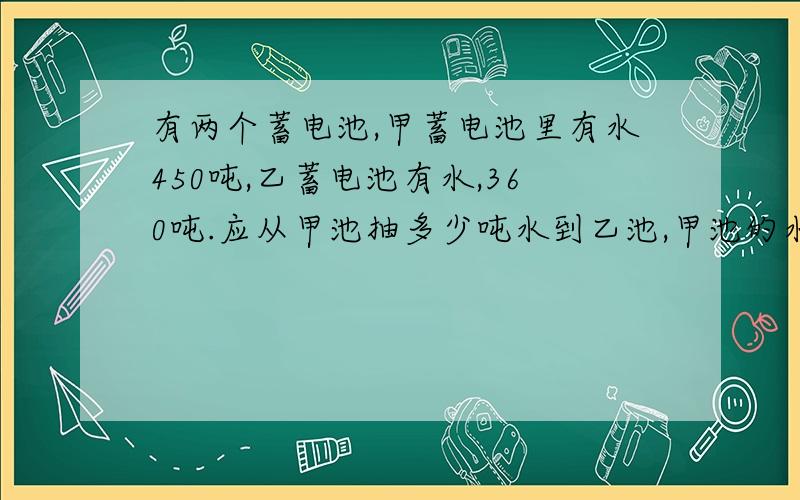 有两个蓄电池,甲蓄电池里有水450吨,乙蓄电池有水,360吨.应从甲池抽多少吨水到乙池,甲池的水就比