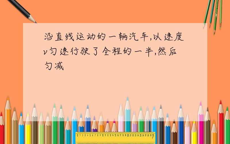 沿直线运动的一辆汽车,以速度v匀速行驶了全程的一半,然后匀减