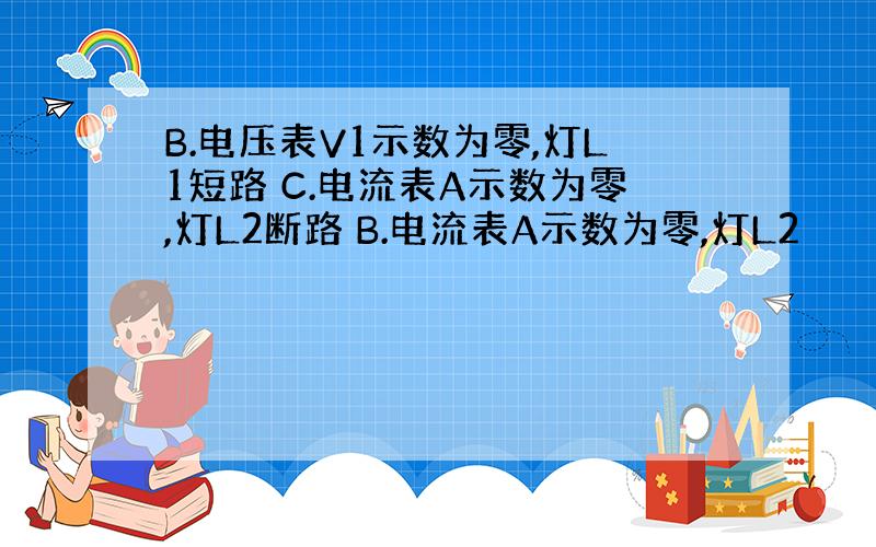 B.电压表V1示数为零,灯L1短路 C.电流表A示数为零,灯L2断路 B.电流表A示数为零,灯L2