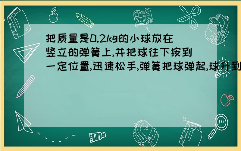 把质量是0.2kg的小球放在竖立的弹簧上,并把球往下按到一定位置,迅速松手,弹簧把球弹起,球升到最高