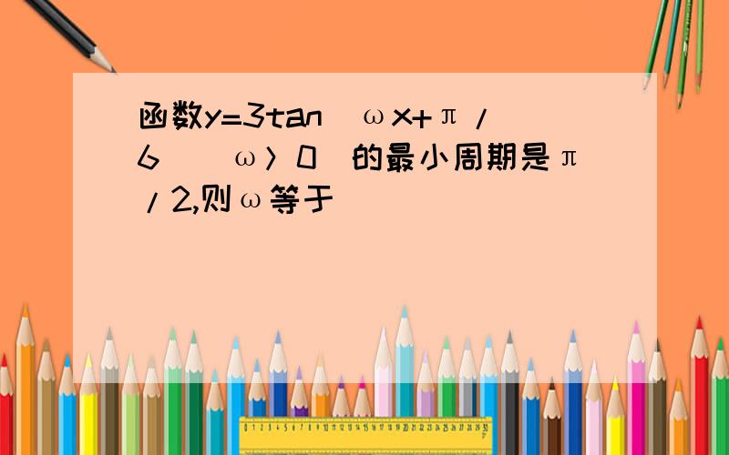 函数y=3tan(ωx+π/6)（ω＞0）的最小周期是π/2,则ω等于