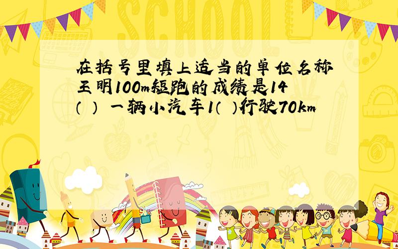 在括号里填上适当的单位名称 王明100m短跑的成绩是14（ ） 一辆小汽车1（ ）行驶70km