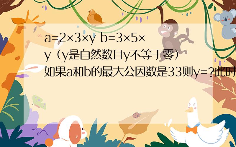 a=2×3×y b=3×5×y（y是自然数且y不等于零）如果a和b的最大公因数是33则y=?此时a和b最小公倍数是?