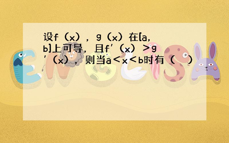 设f（x），g（x）在[a，b]上可导，且f′（x）＞g′（x），则当a＜x＜b时有（　　）