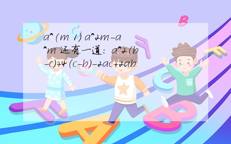 a^(m 1) a^2m-a^m 还有一道： a^2（b－c）＋4（c－b）－2ac＋2ab