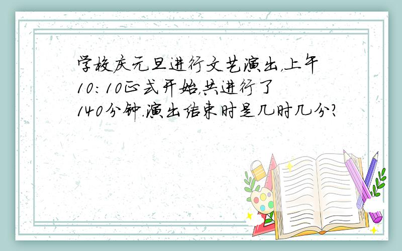 学校庆元旦进行文艺演出，上午10：10正式开始，共进行了140分钟．演出结束时是几时几分？