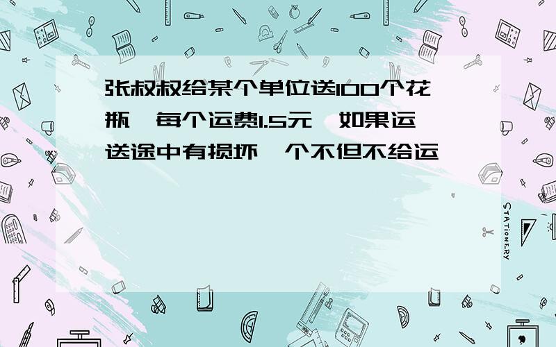 张叔叔给某个单位送100个花瓶,每个运费1.5元,如果运送途中有损坏一个不但不给运