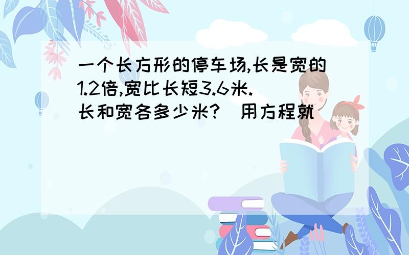 一个长方形的停车场,长是宽的1.2倍,宽比长短3.6米.长和宽各多少米?（用方程就