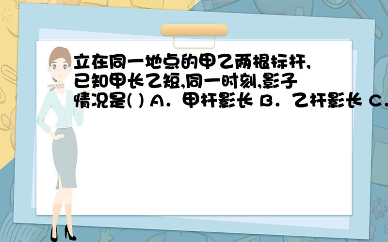 立在同一地点的甲乙两根标杆,已知甲长乙短,同一时刻,影子情况是( ) A．甲杆影长 B．乙杆影长 C．杆影一样