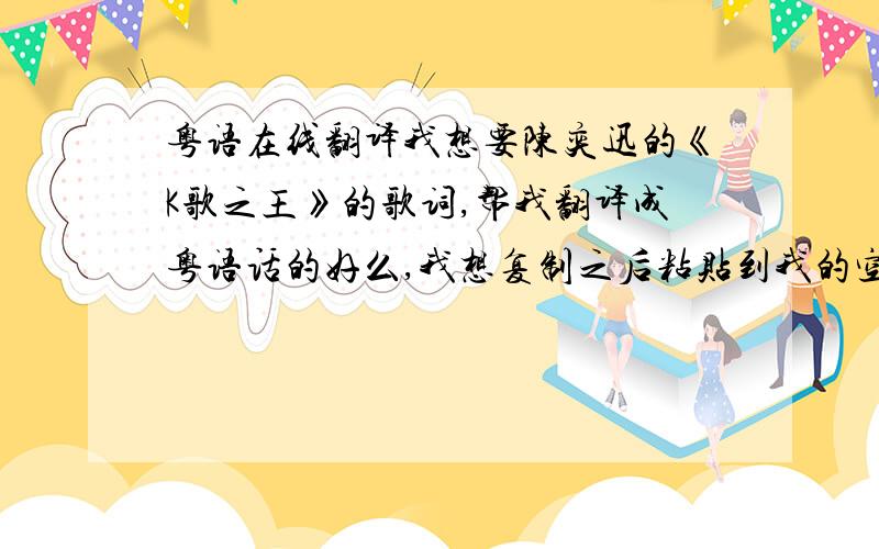 粤语在线翻译我想要陈奕迅的《K歌之王》的歌词,帮我翻译成粤语话的好么,我想复制之后粘贴到我的空间,我不会打粤语,谢谢!可