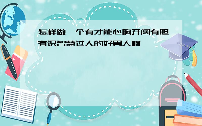 怎样做一个有才能心胸开阔有胆有识智慧过人的好男人啊