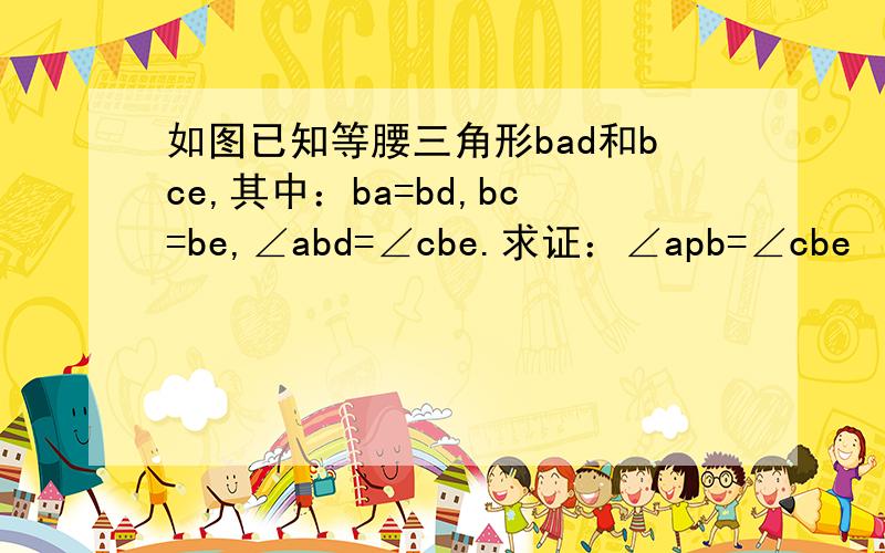 如图已知等腰三角形bad和bce,其中：ba=bd,bc=be,∠abd=∠cbe.求证：∠apb=∠cbe