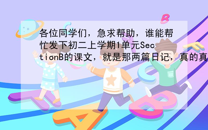 各位同学们，急求帮助，谁能帮忙发下初二上学期1单元SectionB的课文，就是那两篇日记，真的真的急求，帮助一下吧，必采