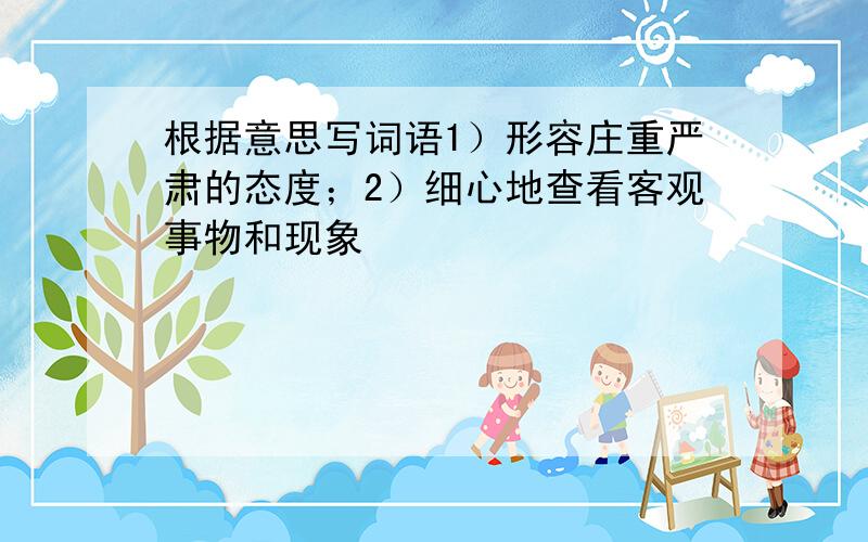 根据意思写词语1）形容庄重严肃的态度；2）细心地查看客观事物和现象