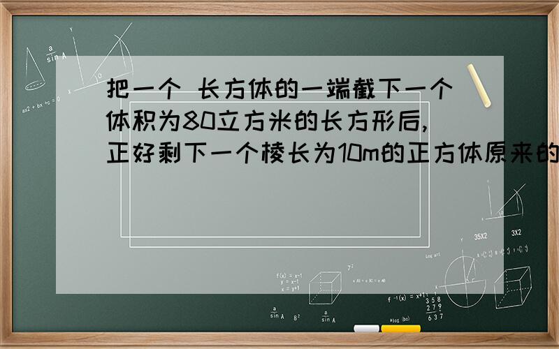 把一个 长方体的一端截下一个体积为80立方米的长方形后,正好剩下一个棱长为10m的正方体原来的长方体体积