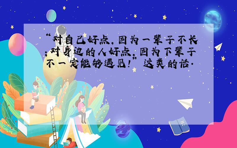 “对自己好点,因为一辈子不长；对身边的人好点,因为下辈子不一定能够遇见!” 这类的话.