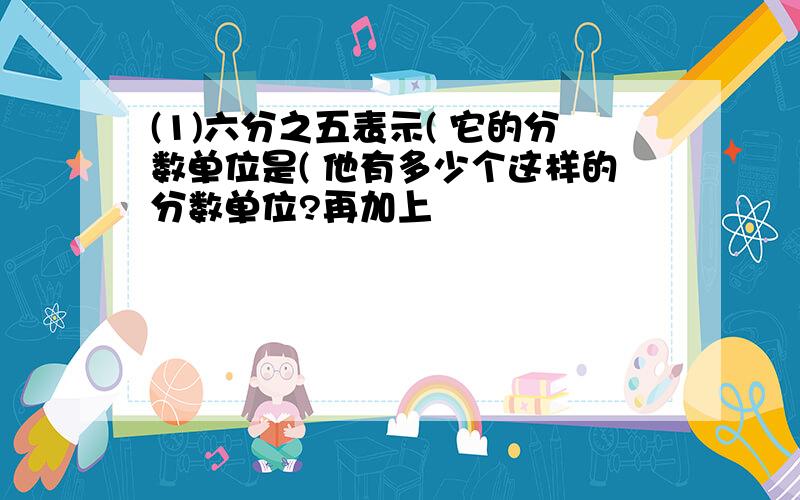 (1)六分之五表示( 它的分数单位是( 他有多少个这样的分数单位?再加上