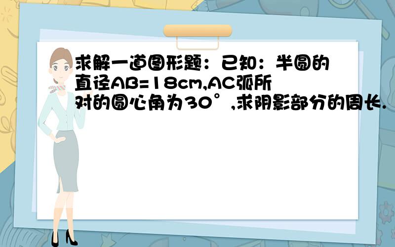 求解一道图形题：已知：半圆的直径AB=18cm,AC弧所对的圆心角为30°,求阴影部分的周长.