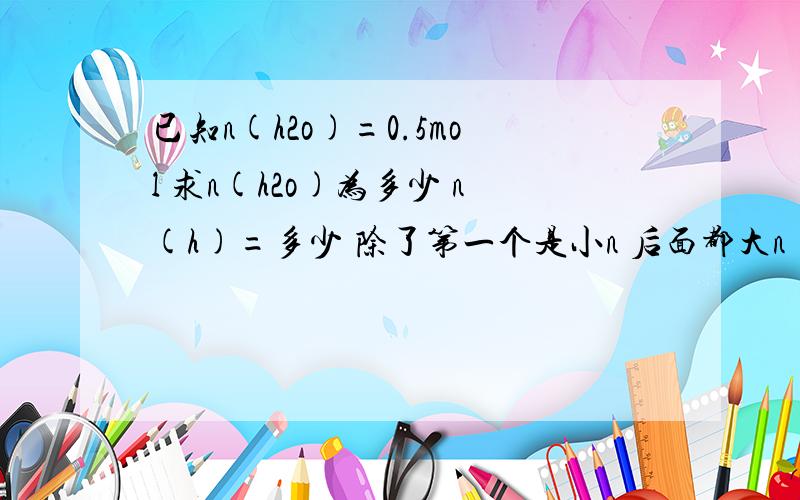 已知n(h2o)=0.5mol 求n(h2o)为多少 n(h)=多少 除了第一个是小n 后面都大n