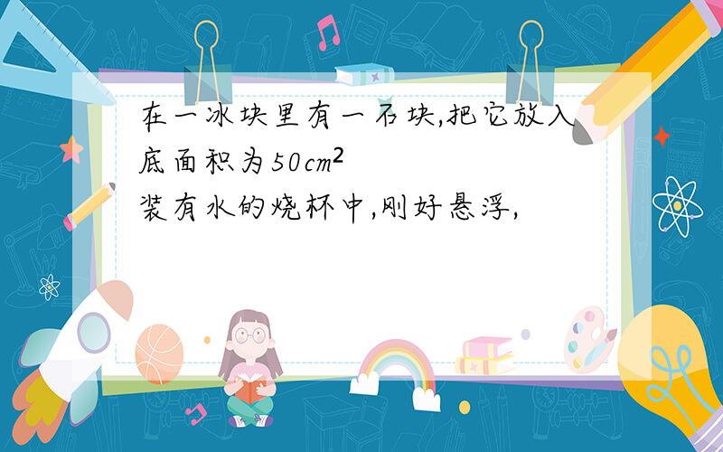 在一冰块里有一石块,把它放入底面积为50cm²装有水的烧杯中,刚好悬浮,