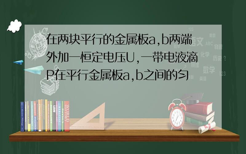 在两块平行的金属板a,b两端外加一恒定电压U,一带电液滴P在平行金属板a,b之间的匀