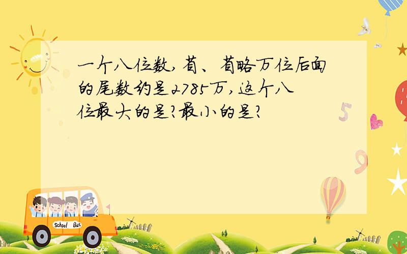 一个八位数,省、省略万位后面的尾数约是2785万,这个八位最大的是?最小的是?