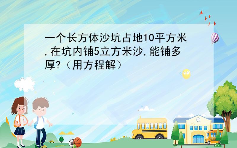 一个长方体沙坑占地10平方米,在坑内铺5立方米沙,能铺多厚?（用方程解）