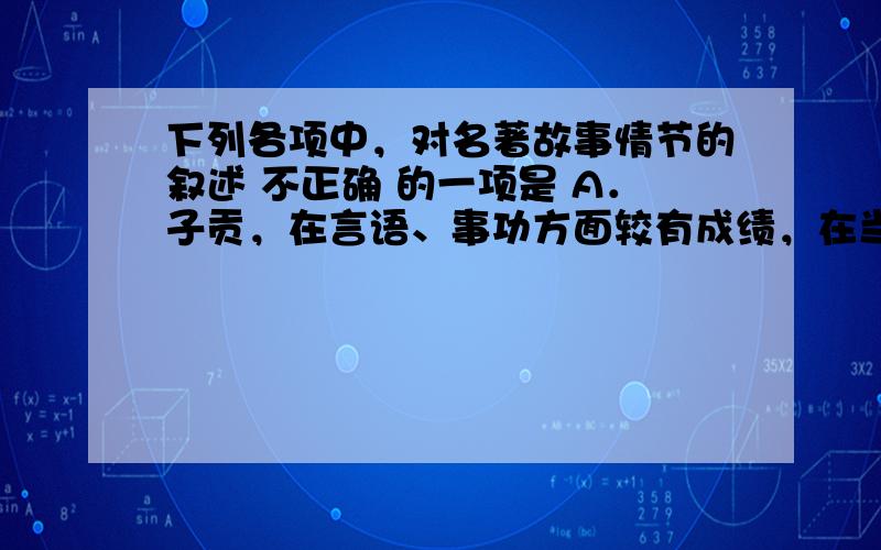 下列各项中，对名著故事情节的叙述 不正确 的一项是 A．子贡，在言语、事功方面较有成绩，在当时享有较高的声誉，当别人将他