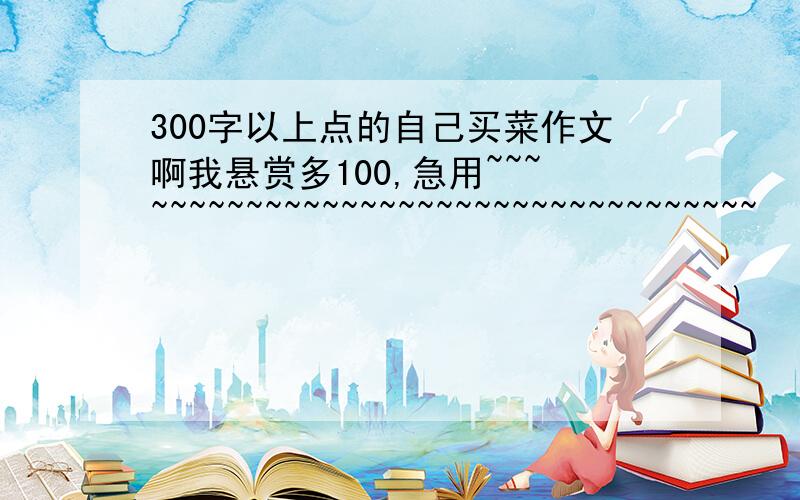 300字以上点的自己买菜作文啊我悬赏多100,急用~~~~~~~~~~~~~~~~~~~~~~~~~~~~~~~~~~~