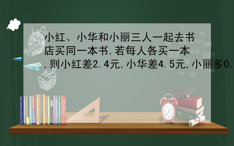 小红、小华和小丽三人一起去书店买同一本书,若每人各买一本,则小红差2.4元,小华差4.5元,小丽多0.5元；