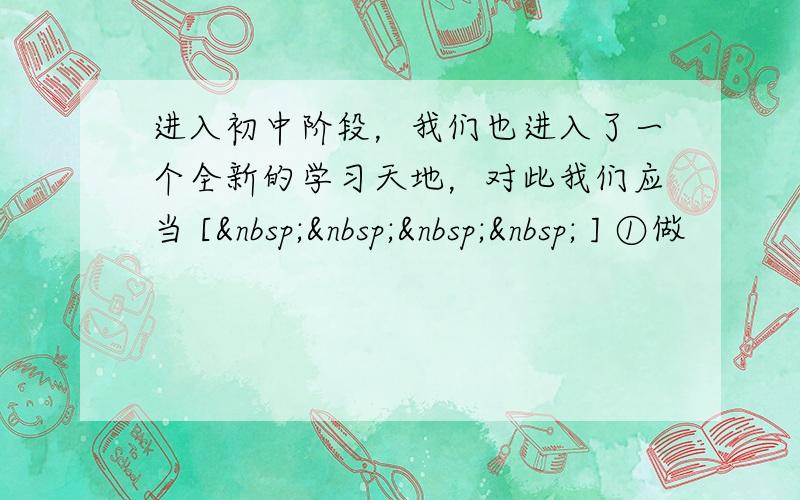 进入初中阶段，我们也进入了一个全新的学习天地，对此我们应当 [     ] ①做