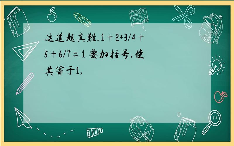 这道题真难.1+2*3/4+5+6/7=1 要加括号,使其等于1,