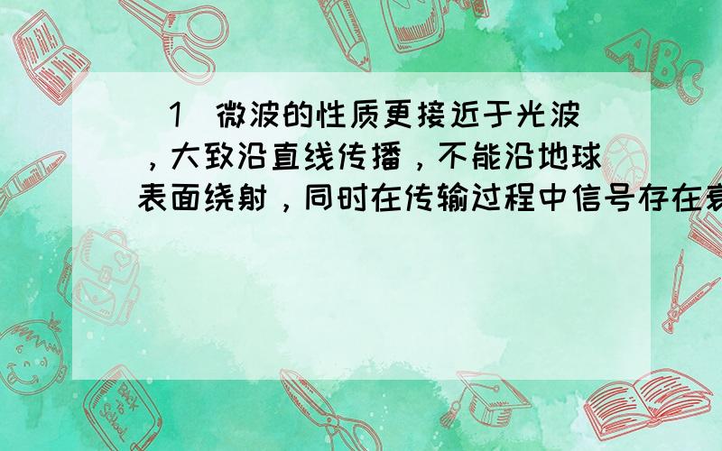 （1）微波的性质更接近于光波，大致沿直线传播，不能沿地球表面绕射，同时在传输过程中信号存在衰减等．因此，人们在用微波传