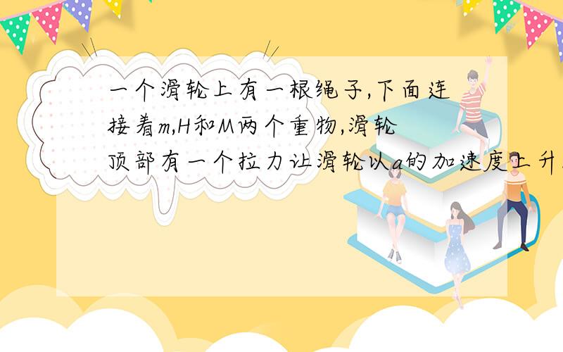 一个滑轮上有一根绳子,下面连接着m,H和M两个重物,滑轮顶部有一个拉力让滑轮以a的加速度上升.求m,M的accelera