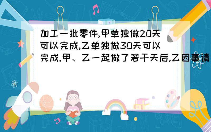 加工一批零件,甲单独做20天可以完成,乙单独做30天可以完成.甲、乙一起做了若干天后,乙因事请假.