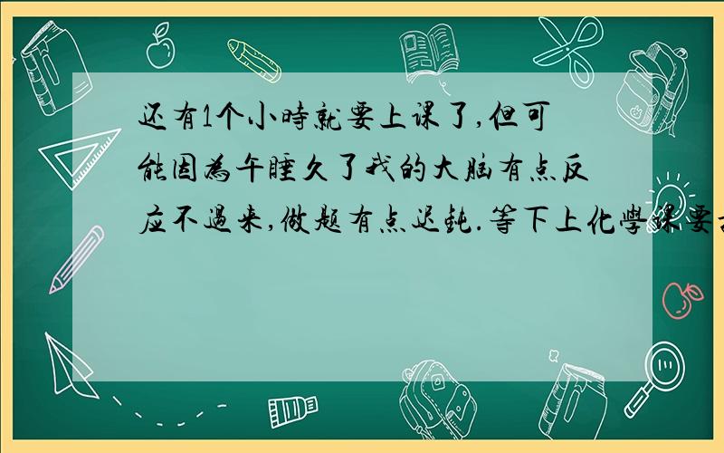 还有1个小时就要上课了,但可能因为午睡久了我的大脑有点反应不过来,做题有点迟钝.等下上化学课要抽查,我该怎么办?