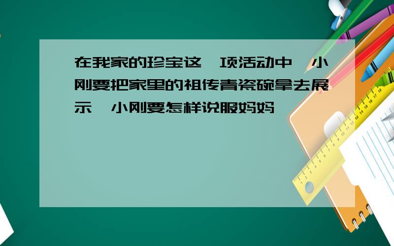 在我家的珍宝这一项活动中,小刚要把家里的祖传青瓷碗拿去展示,小刚要怎样说服妈妈