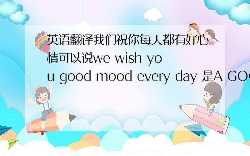 英语翻译我们祝你每天都有好心情可以说we wish you good mood every day 是A GOOD MO