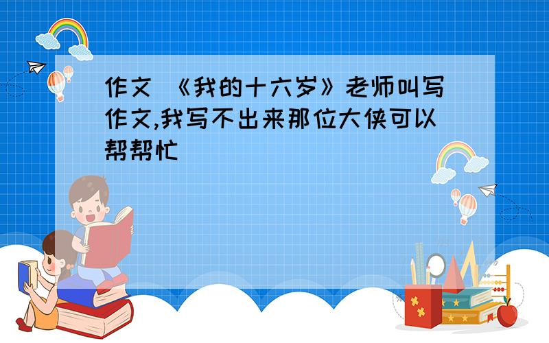 作文 《我的十六岁》老师叫写作文,我写不出来那位大侠可以帮帮忙