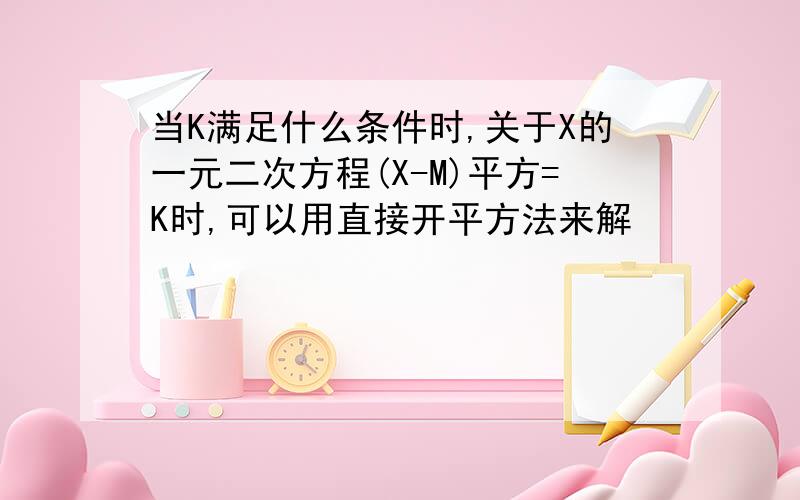 当K满足什么条件时,关于X的一元二次方程(X-M)平方=K时,可以用直接开平方法来解